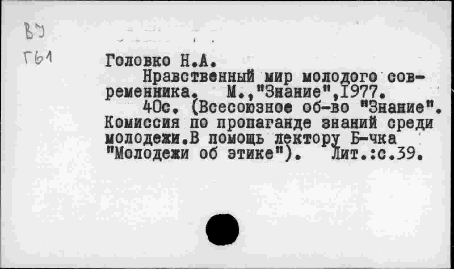 ﻿
Головко Н.А.
Нравственный мир молодого современника.	М.,"Знание",1977.
40с. (Всесоюзное об-во "Знание". Комиссия по пропаганде знаний среди молодежи.В помощь лектору Б-чка "Молодежи об этике"). Лит.:с.39.